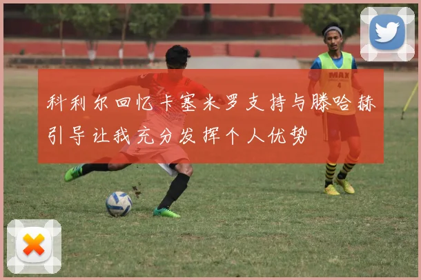 科利尔回忆卡塞米罗支持与滕哈赫引导让我充分发挥个人优势