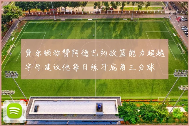 费尔顿称赞阿德巴约投篮能力超越字母建议他每日练习底角三分球