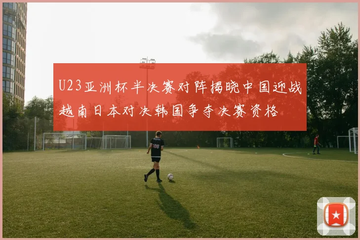 U23亚洲杯半决赛对阵揭晓中国迎战越南日本对决韩国争夺决赛资格