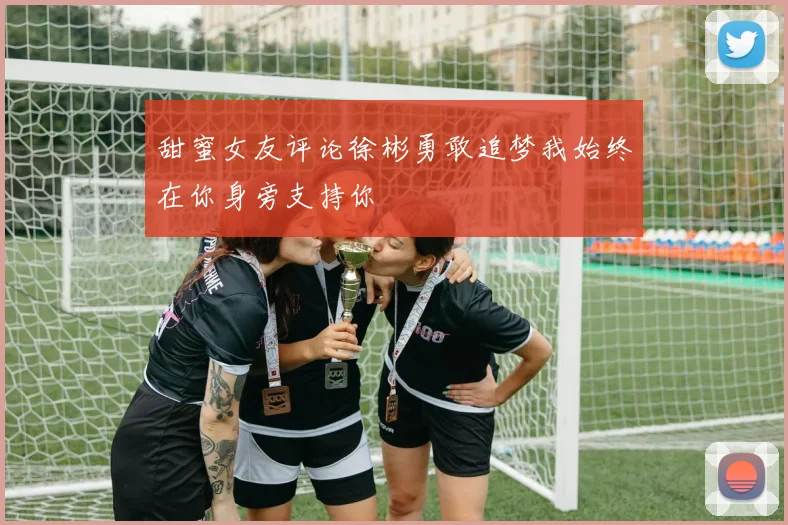 甜蜜女友评论徐彬勇敢追梦我始终在你身旁支持你