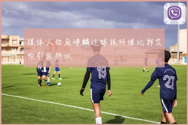 媒体人称庞峥麟运球技巧堪比郭艾伦引发热议