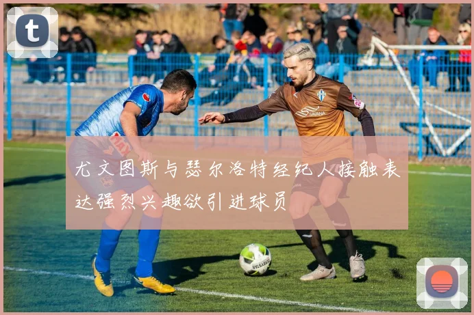 尤文图斯与瑟尔洛特经纪人接触表达强烈兴趣欲引进球员