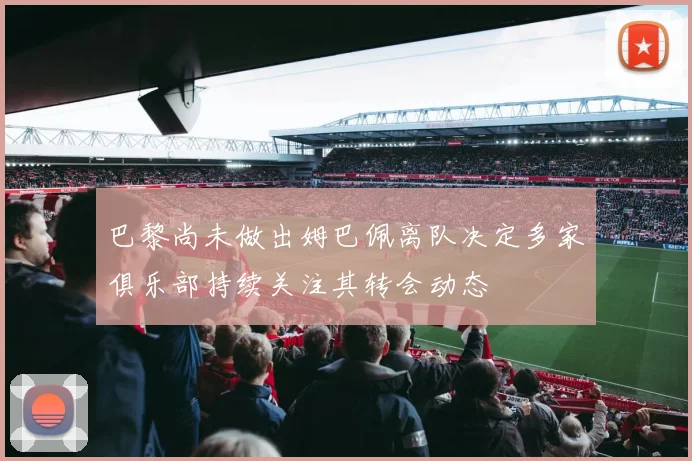 巴黎尚未做出姆巴佩离队决定多家俱乐部持续关注其转会动态