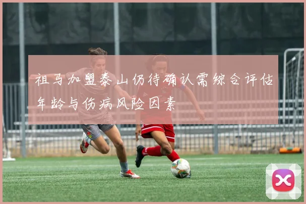祖马加盟泰山仍待确认需综合评估年龄与伤病风险因素