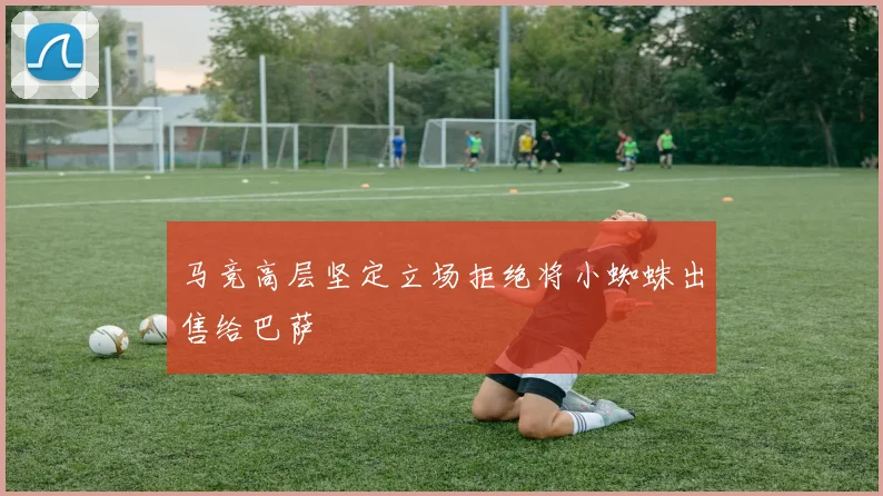 马竞高层坚定立场拒绝将小蜘蛛出售给巴萨