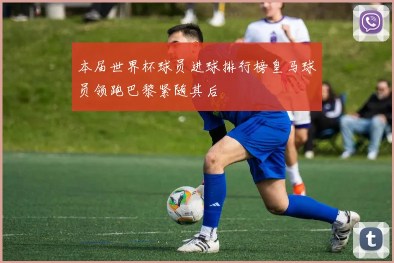 本届世界杯球员进球排行榜皇马球员领跑巴黎紧随其后