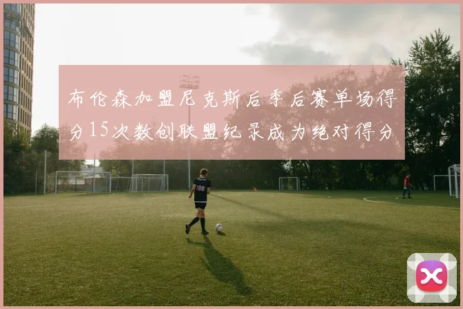 布伦森加盟尼克斯后季后赛单场得分15次数创联盟纪录成为绝对得分王