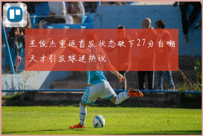 王俊杰重返首发状态砍下27分自嘲天才引发球迷热议