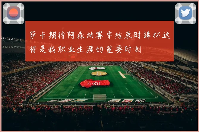 萨卡期待阿森纳赛季结束时捧杯这将是我职业生涯的重要时刻