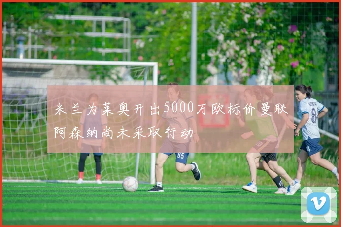 米兰为莱奥开出5000万欧标价曼联阿森纳尚未采取行动