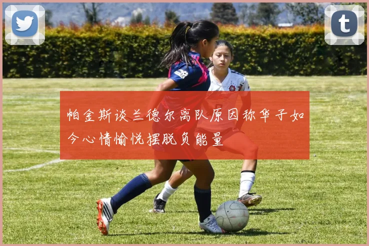 帕金斯谈兰德尔离队原因称华子如今心情愉悦摆脱负能量