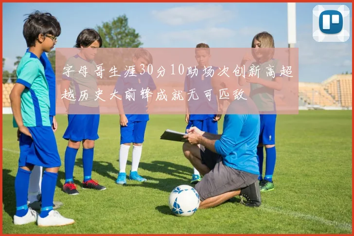 字母哥生涯30分10助场次创新高超越历史大前锋成就无可匹敌