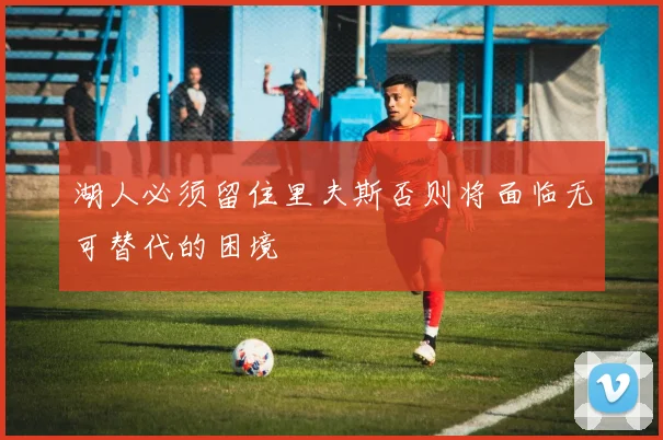湖人必须留住里夫斯否则将面临无可替代的困境