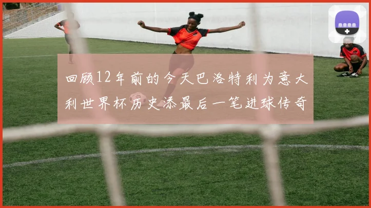 回顾12年前的今天巴洛特利为意大利世界杯历史添最后一笔进球传奇