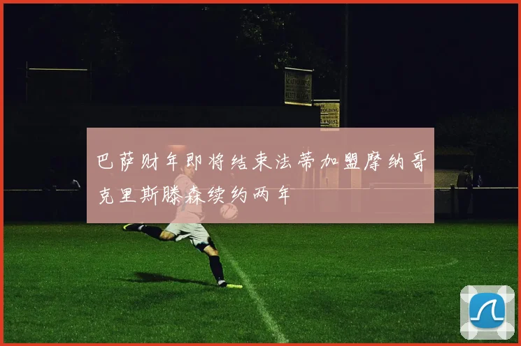 巴萨财年即将结束法蒂加盟摩纳哥克里斯滕森续约两年