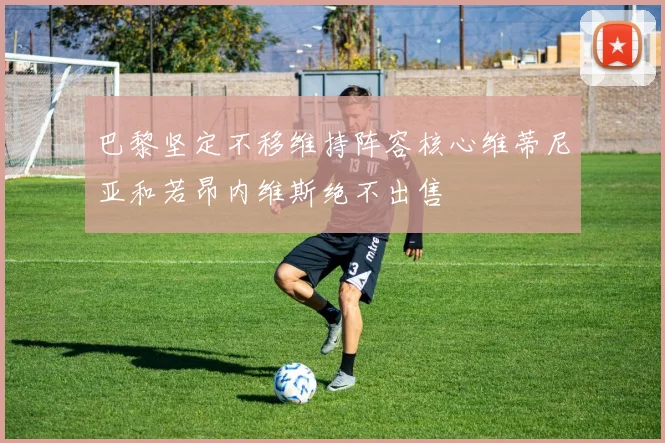 巴黎坚定不移维持阵容核心维蒂尼亚和若昂内维斯绝不出售